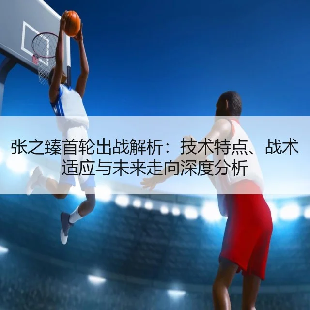 张之臻首轮出战解析:技术特点、战术适应与未来走向深度分析